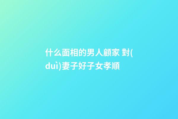 什么面相的男人顧家 對(duì)妻子好子女孝順